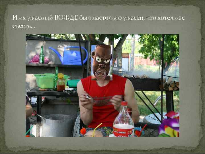 И их ужасный ВОЖДЕ был настолько ужасен, что хотел нас съесть… 