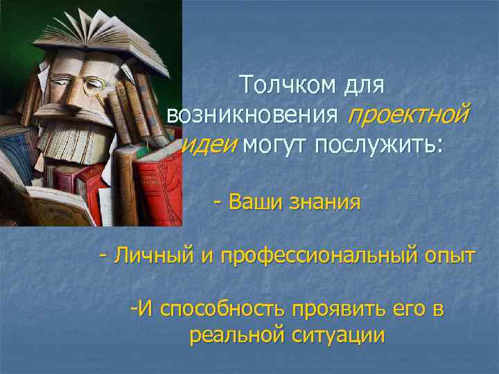 Толчком для возникновения проектной идеи могут послужить: - Ваши знания - Личный и профессиональный