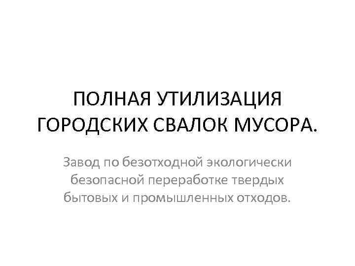 ПОЛНАЯ УТИЛИЗАЦИЯ ГОРОДСКИХ СВАЛОК МУСОРА. Завод по безотходной экологически безопасной переработке твердых бытовых и