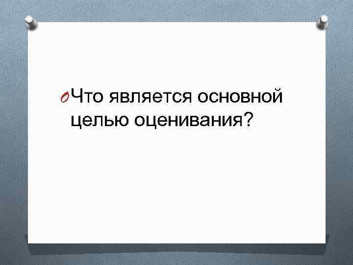 O Что является основной целью оценивания? 