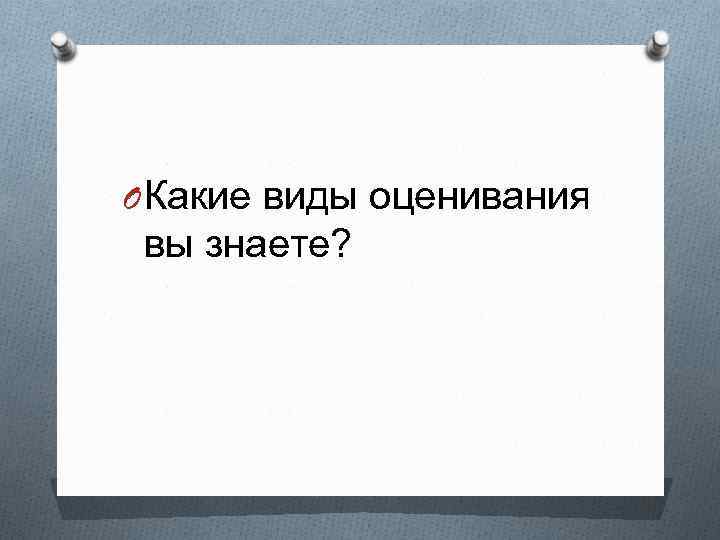 O Какие виды оценивания вы знаете? 