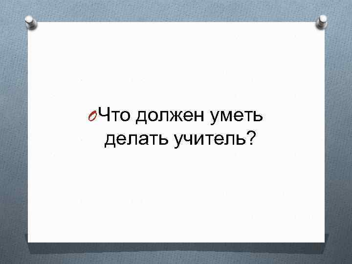 O Что должен уметь делать учитель? 