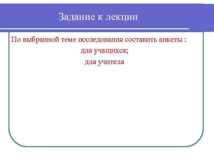 Задание к лекции По выбранной теме исследования составить анкеты : для учащихся; для учителя
