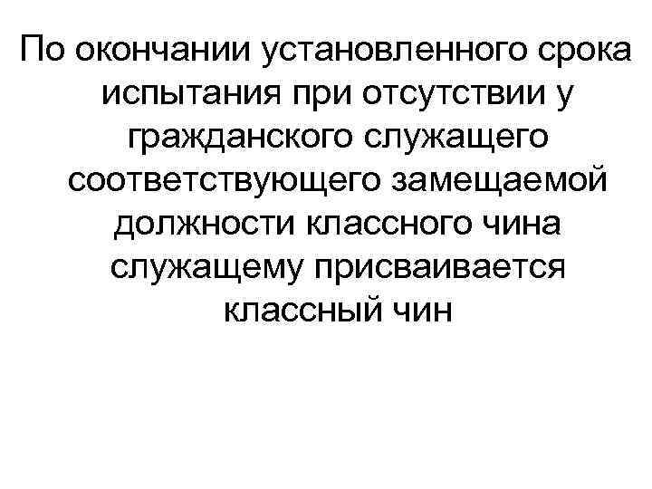 По окончании установленного срока испытания при отсутствии у гражданского служащего соответствующего замещаемой должности классного