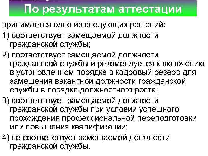 По результатам аттестации принимается одно из следующих решений: 1) соответствует замещаемой должности гражданской службы;