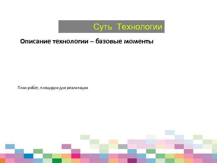 Суть Технологии Описание технологии – базовые моменты План работ, площадки для реализации 