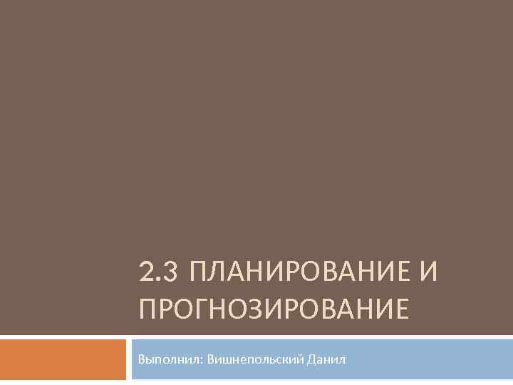 2. 3 ПЛАНИРОВАНИЕ И ПРОГНОЗИРОВАНИЕ Выполнил: Вишнепольский Данил 