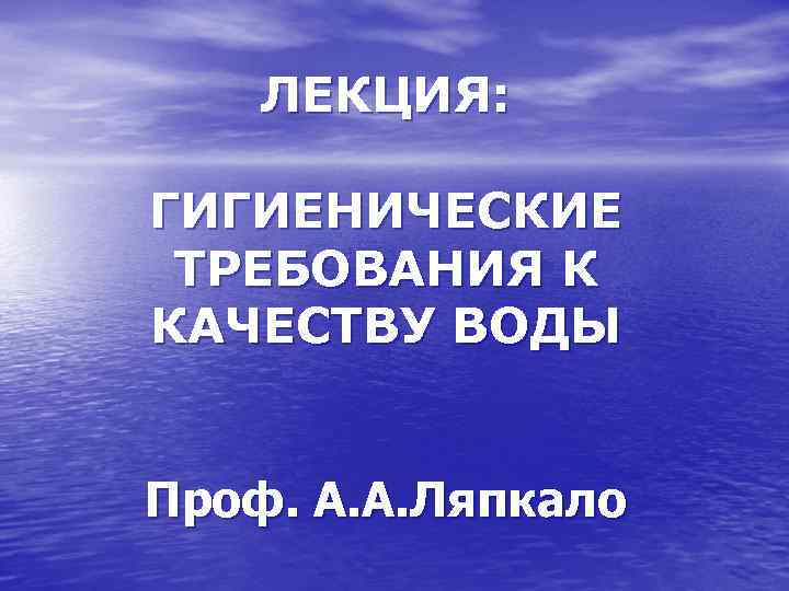 ЛЕКЦИЯ: ГИГИЕНИЧЕСКИЕ ТРЕБОВАНИЯ К КАЧЕСТВУ ВОДЫ Проф. А. А. Ляпкало 
