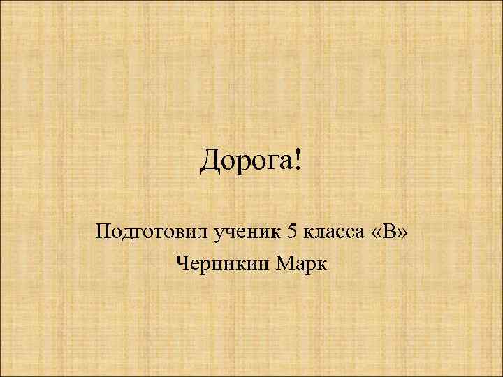 Дорога! Подготовил ученик 5 класса «В» Черникин Марк 