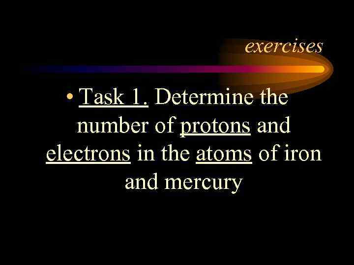 exercises • Task 1. Determine the number of protons and electrons in the atoms