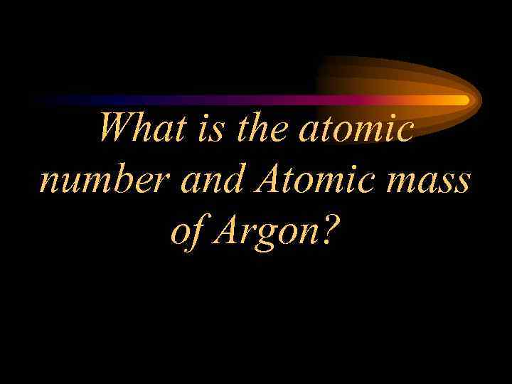 What is the atomic number and Atomic mass of Argon? 