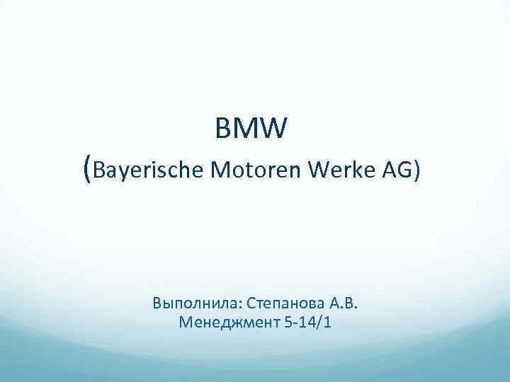 BMW (Bayerische Motoren Werke AG) Выполнила: Степанова А. В. Менеджмент 5 -14/1 