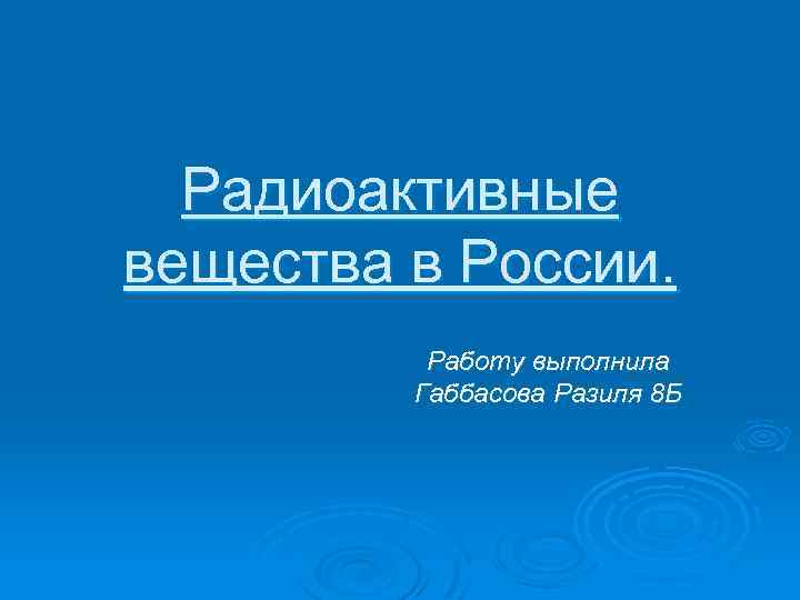 Радиоактивные вещества в России. Работу выполнила Габбасова Разиля 8 Б 
