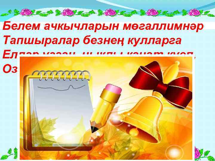 Белем ачкычларын мөгаллимнәр Тапшыралар безнең кулларга Еллар узгач, ныклы канат куеп, Озатырлар ерак юлларга.