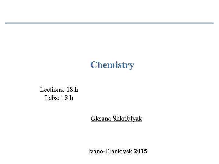 Chemistry Lections: 18 h Labs: 18 h Oksana Shkriblyak Ivano-Frankivsk 2015 