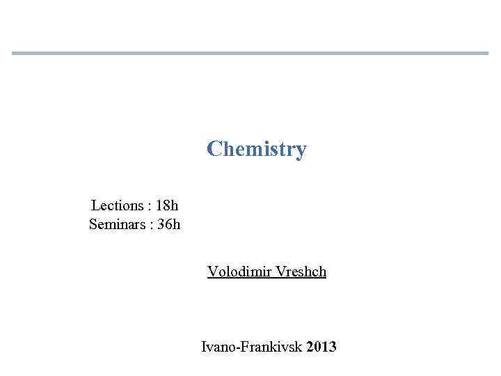 Chemistry Lections : 18 h Seminars : 36 h Volodimir Vreshch Ivano-Frankivsk 2013 