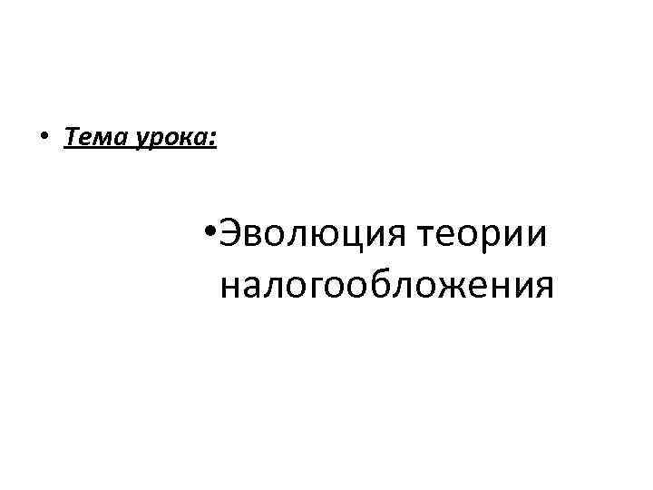  • Тема урока: • Эволюция теории налогообложения 