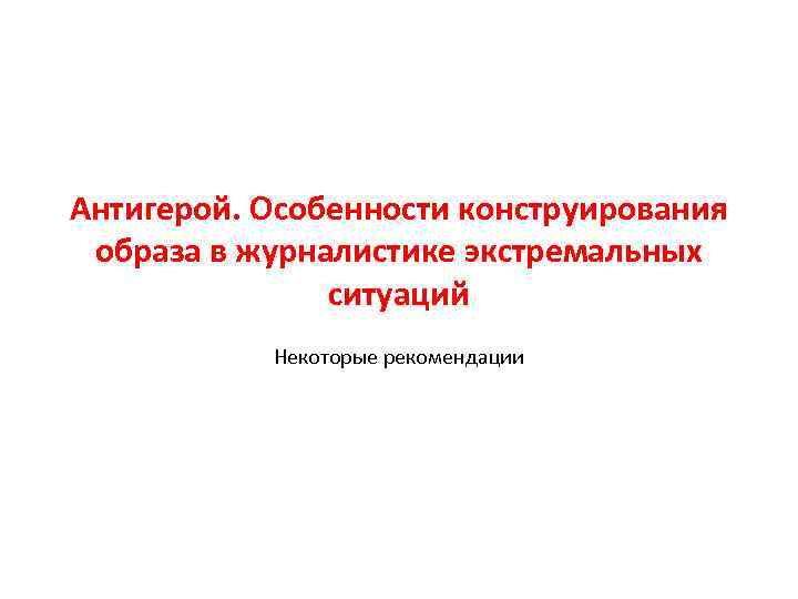 Антигерой. Особенности конструирования образа в журналистике экстремальных ситуаций Некоторые рекомендации 