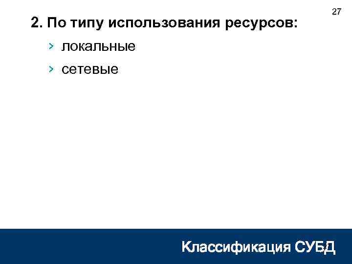 2. По типу использования ресурсов: 27 › локальные › сетевые 27 Классификация СУБД 