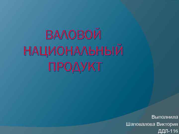 ВАЛОВОЙ НАЦИОНАЛЬНЫЙ ПРОДУКТ Выполнила Шаповалова Виктория ДДЛ-116 