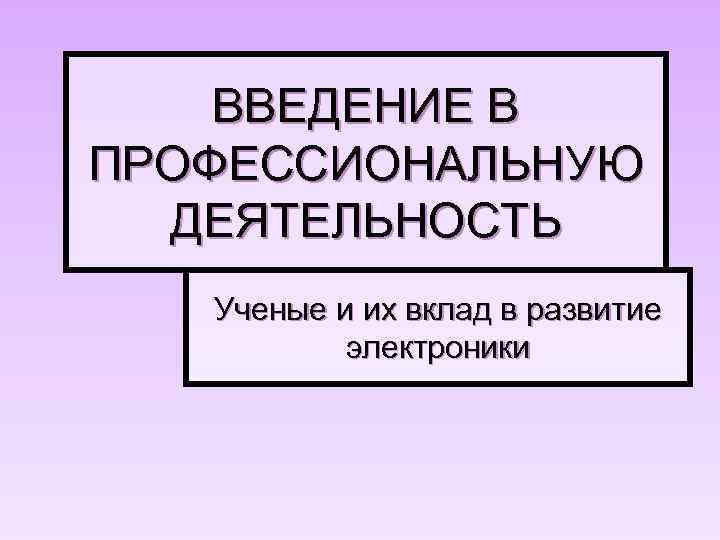 ВВЕДЕНИЕ В ПРОФЕССИОНАЛЬНУЮ ДЕЯТЕЛЬНОСТЬ Ученые и их вклад в развитие электроники 