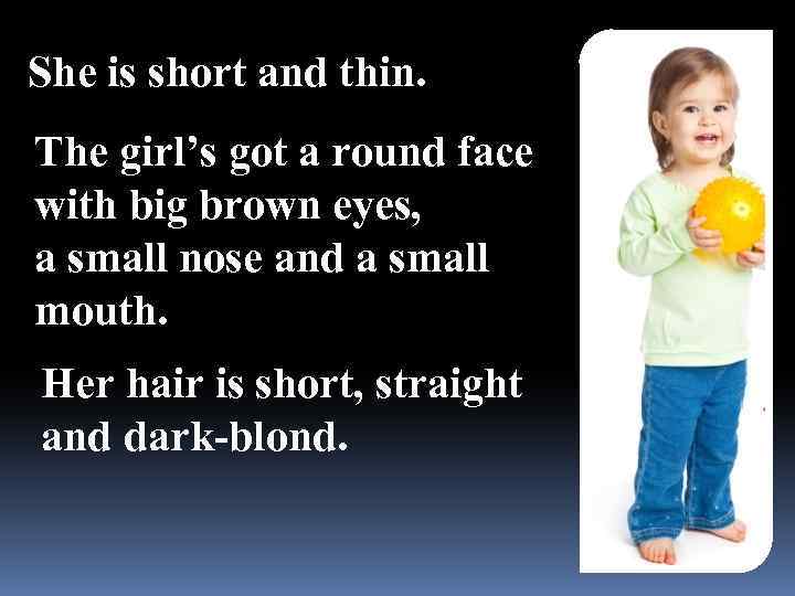 She is short and thin. The girl’s got a round face with big brown