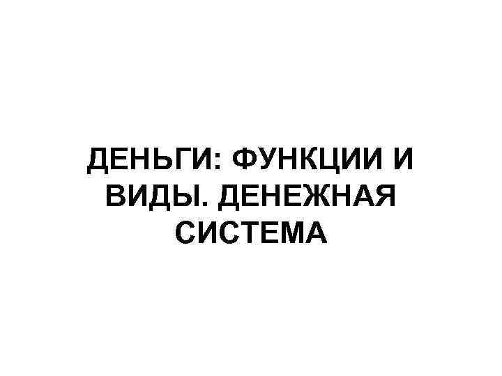 ДЕНЬГИ: ФУНКЦИИ И ВИДЫ. ДЕНЕЖНАЯ СИСТЕМА 