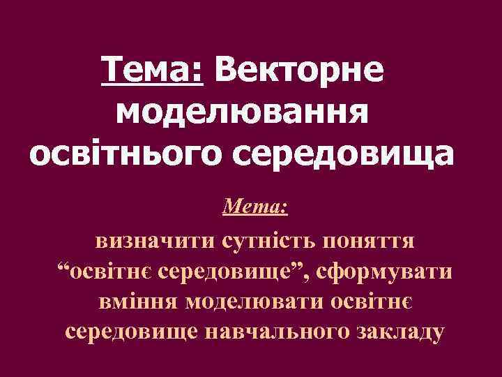 Тема: Векторне моделювання освітнього середовища Мета: визначити сутність поняття “освітнє середовище”, сформувати вміння моделювати