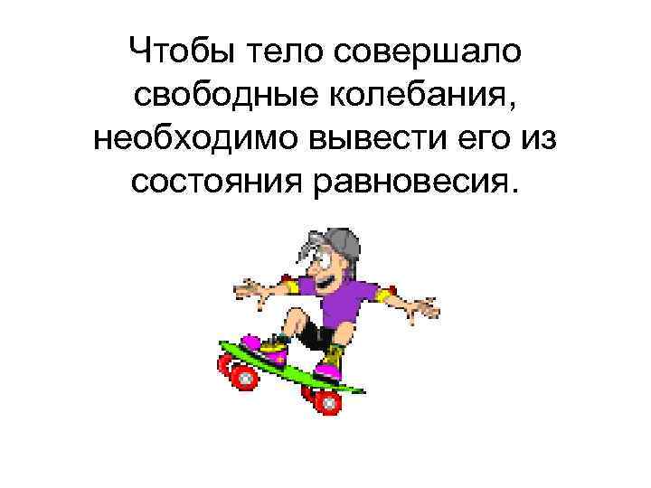 Чтобы тело совершало свободные колебания, необходимо вывести его из состояния равновесия. 