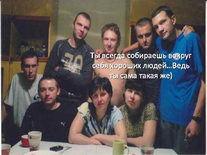 Ты всегда собираешь вокруг себя хороших людей…Ведь ты сама такая же) 