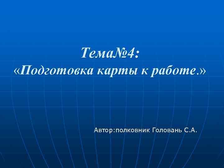 Тема№ 4: «Подготовка карты к работе. » Автор: полковник Головань С. А. 