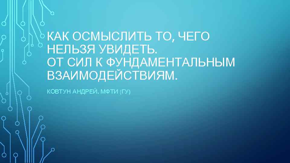 КАК ОСМЫСЛИТЬ ТО, ЧЕГО НЕЛЬЗЯ УВИДЕТЬ. ОТ СИЛ К ФУНДАМЕНТАЛЬНЫМ ВЗАИМОДЕЙСТВИЯМ. КОВТУН АНДРЕЙ. МФТИ