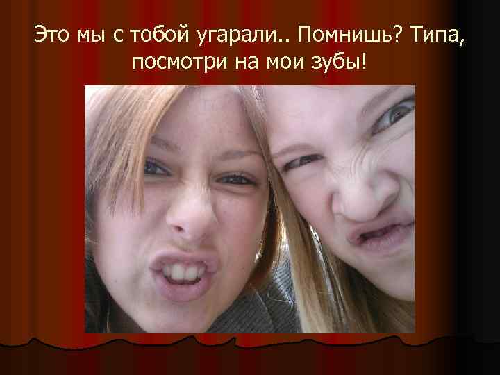 Это мы с тобой угарали. . Помнишь? Типа, посмотри на мои зубы! 