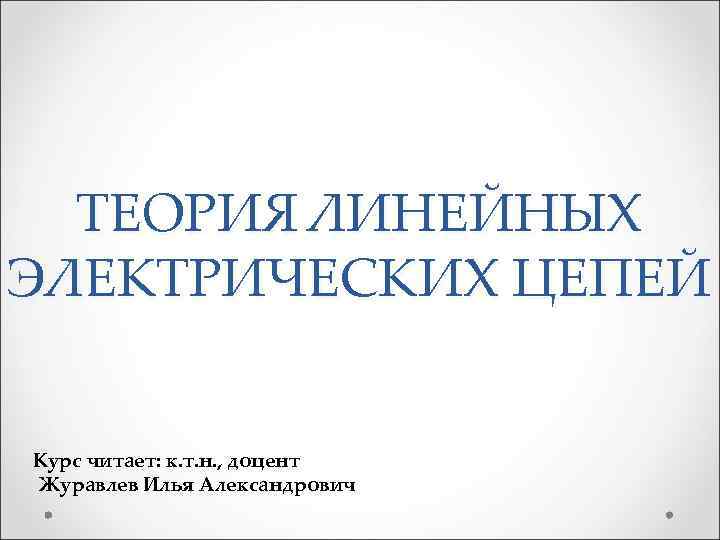 ТЕОРИЯ ЛИНЕЙНЫХ ЭЛЕКТРИЧЕСКИХ ЦЕПЕЙ Курс читает: к. т. н. , доцент Журавлев Илья Александрович