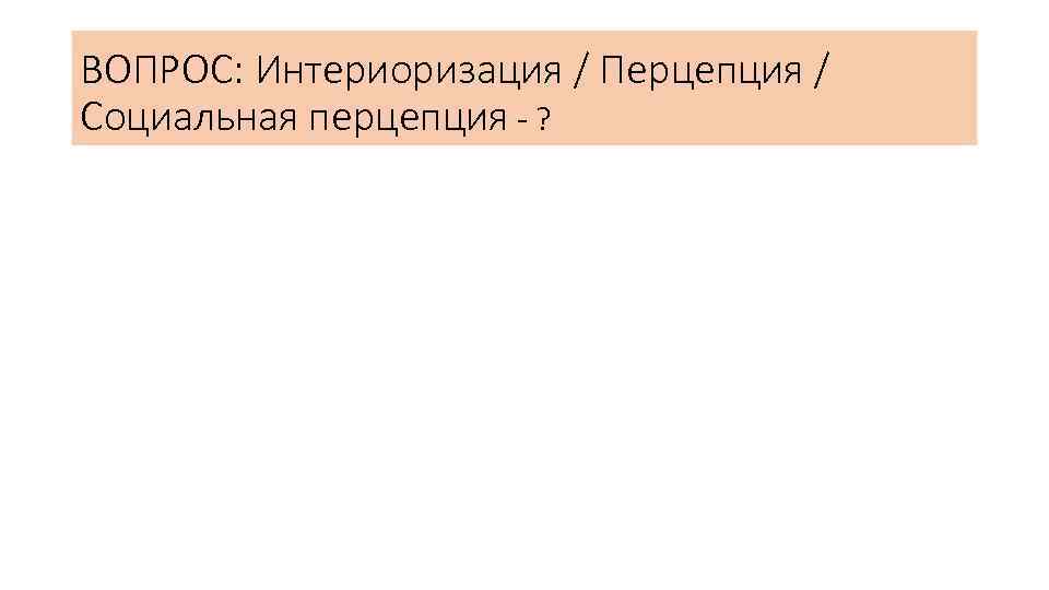 ВОПРОС: Интериоризация / Перцепция / Социальная перцепция - ? 