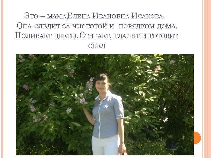 ЭТО – МАМА, ЛЕНА ИВАНОВНА ИСАКОВА. Е ОНА СЛЕДИТ ЗА ЧИСТОТОЙ И ПОРЯДКОМ ДОМА.
