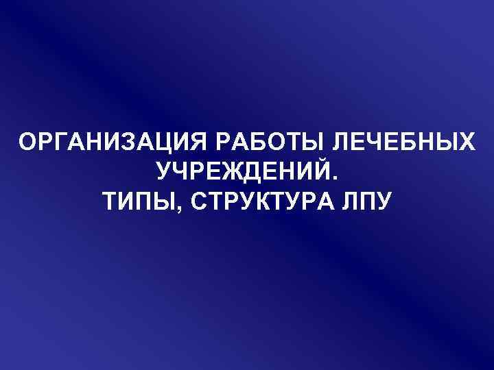 ОРГАНИЗАЦИЯ РАБОТЫ ЛЕЧЕБНЫХ УЧРЕЖДЕНИЙ. ТИПЫ, СТРУКТУРА ЛПУ 