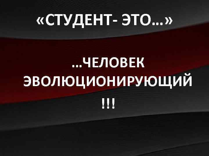  «СТУДЕНТ- ЭТО…» …ЧЕЛОВЕК ЭВОЛЮЦИОНИРУЮЩИЙ !!! 