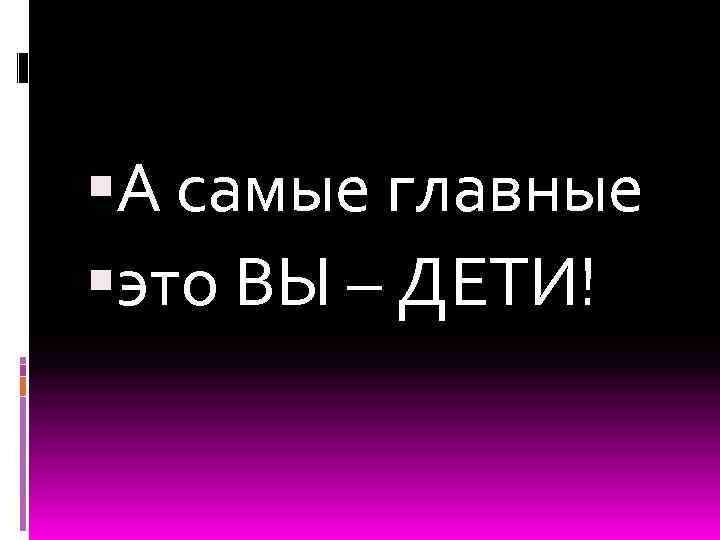  А самые главные это ВЫ – ДЕТИ! 