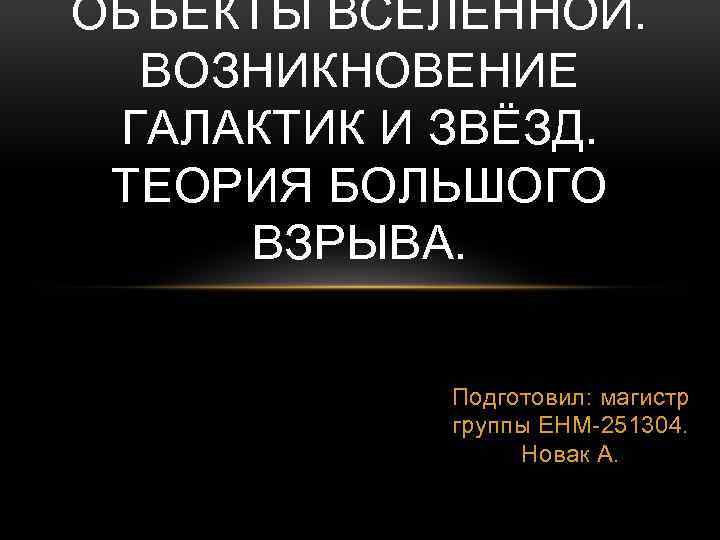 ОБЪЕКТЫ ВСЕЛЕННОЙ. ВОЗНИКНОВЕНИЕ ГАЛАКТИК И ЗВЁЗД. ТЕОРИЯ БОЛЬШОГО ВЗРЫВА. Подготовил: магистр группы ЕНМ-251304. Новак