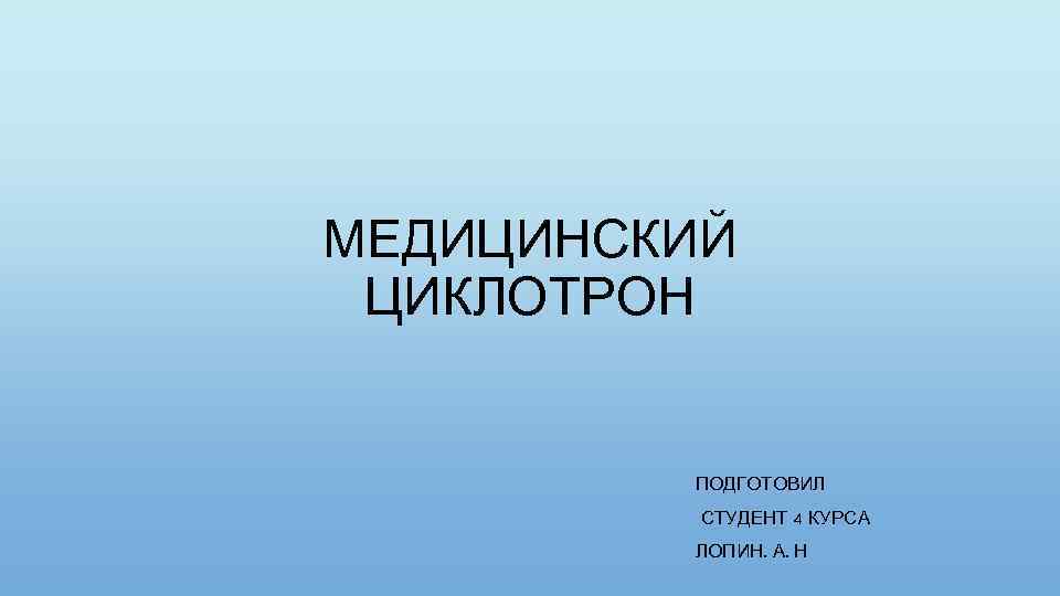 МЕДИЦИНСКИЙ ЦИКЛОТРОН ПОДГОТОВИЛ СТУДЕНТ 4 КУРСА ЛОПИН. А. Н 