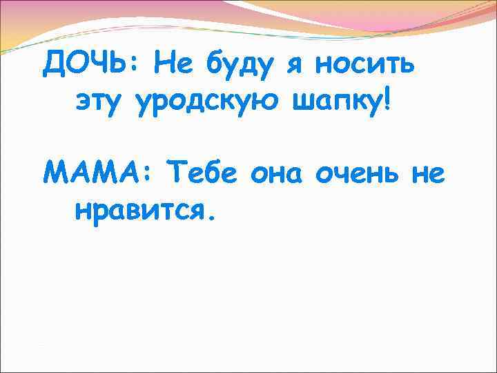 ДОЧЬ: Не буду я носить эту уродскую шапку! МАМА: Тебе она очень не нравится.