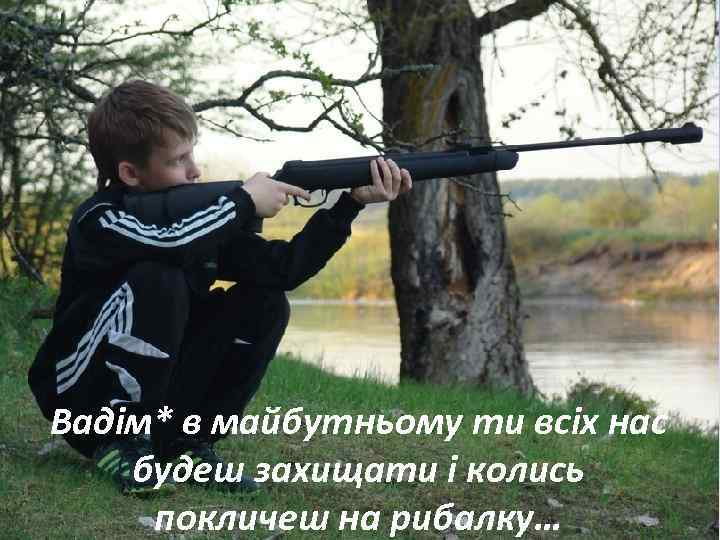 Вадім* в майбутньому ти всіх нас будеш захищати і колись покличеш на рибалку… 