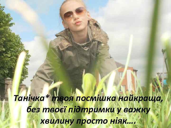 Танічка* твоя посмішка найкраща, без твоєї підтримки у важку хвилину просто ніяк…. 
