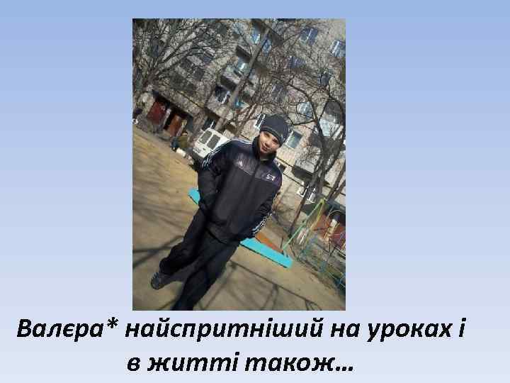 Валєра* найспритніший на уроках і в житті також… 