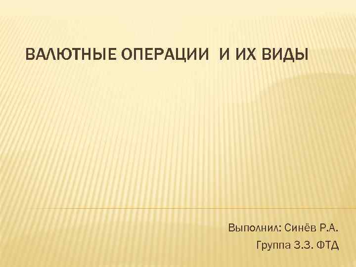 ВАЛЮТНЫЕ ОПЕРАЦИИ И ИХ ВИДЫ Выполнил: Синёв Р. А. Группа 3. 3. ФТД 