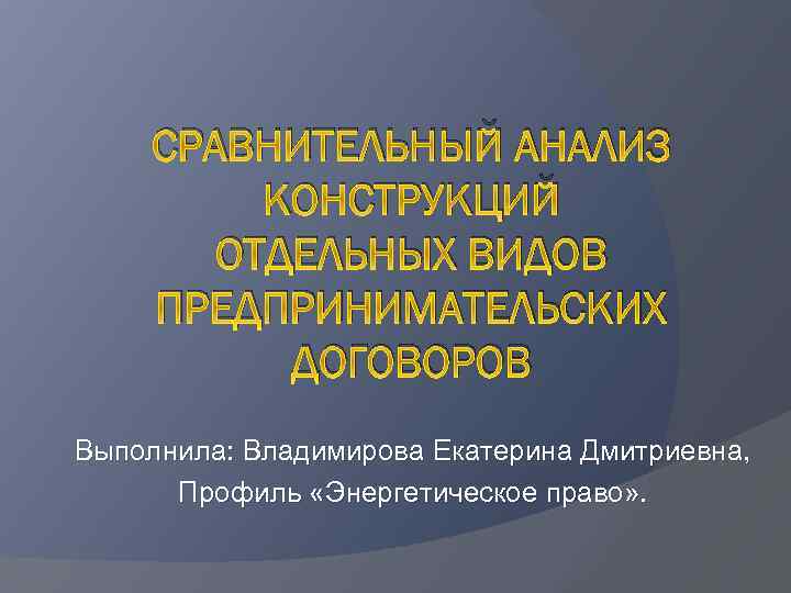 СРАВНИТЕЛЬНЫЙ АНАЛИЗ КОНСТРУКЦИЙ ОТДЕЛЬНЫХ ВИДОВ ПРЕДПРИНИМАТЕЛЬСКИХ ДОГОВОРОВ Выполнила: Владимирова Екатерина Дмитриевна, Профиль «Энергетическое право»