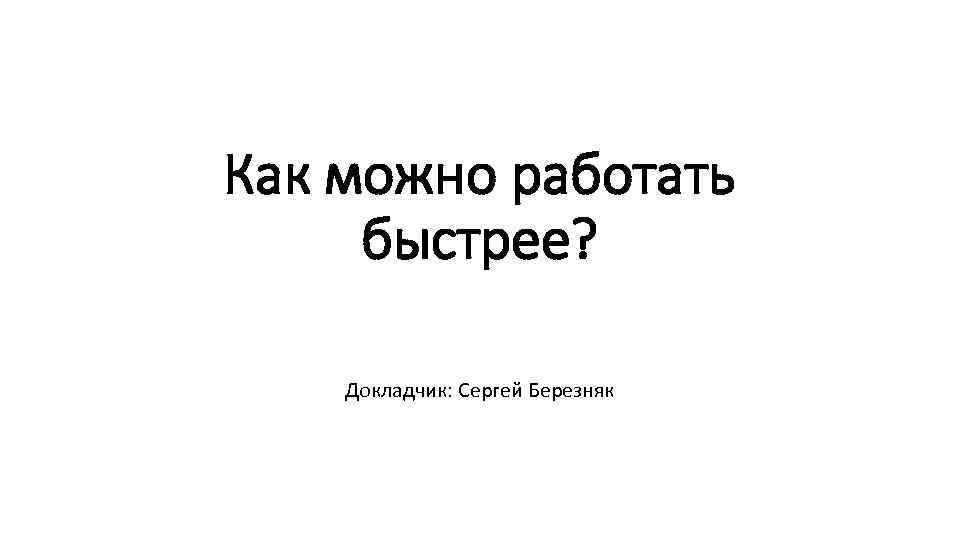 Как можно работать быстрее? Докладчик: Сергей Березняк 