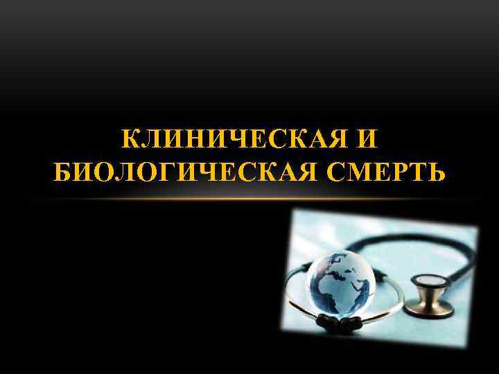 КЛИНИЧЕСКАЯ И БИОЛОГИЧЕСКАЯ СМЕРТЬ 