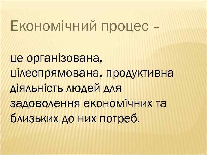 Економічний процес – це організована, цілеспрямована, продуктивна діяльність людей для задоволення економічних та близьких
